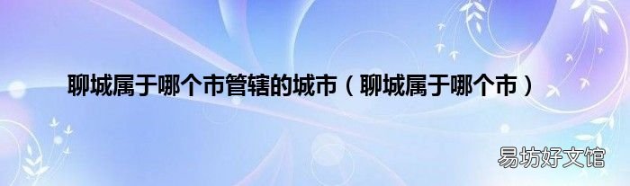 聊城属于哪个市 聊城属于哪个市管辖的城市