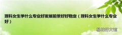 理科女生学什么专业好 理科女生学什么专业好发展前景好好稳定