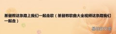 基督教歌曲大全视频这条路我们一起走 基督教这条路上我们一起走歌