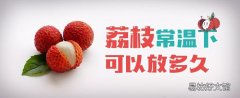 荔枝常温下可以放多久 荔枝吃几颗是正常的