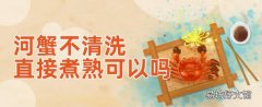 河蟹不清洗直接煮熟可以嗎 河蟹怎么保存不會死