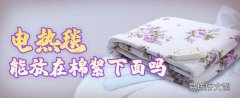 电热毯能放在棉絮下面吗 电热毯可以开着睡觉吗