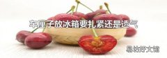 車厘子放冰箱要扎緊還是透氣