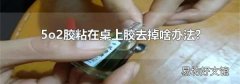 5o2膠粘在桌上膠去掉啥辦法?