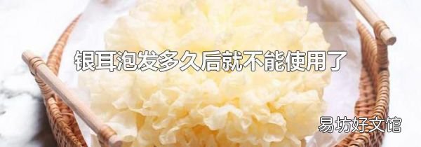 銀耳泡發(fā)多久后就不能使用了