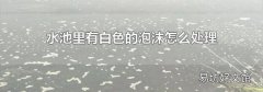 水池里有白色的泡沫怎么处理