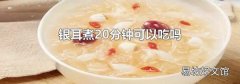 银耳煮20分钟可以吃吗