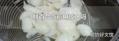 鲜百合吃前用焯水吗