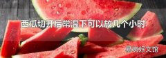 西瓜切开后常温下可以放几个小时