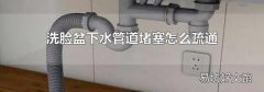 洗脸盆下水管道堵塞怎么疏通