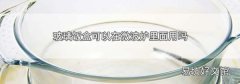 玻璃饭盒可以在微波炉里面用吗